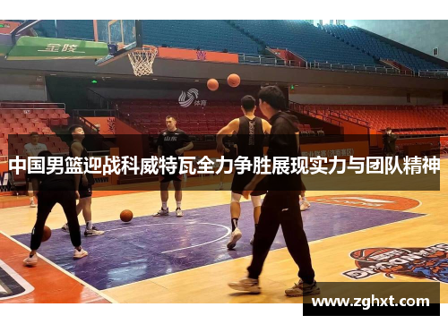 中国男篮迎战科威特瓦全力争胜展现实力与团队精神